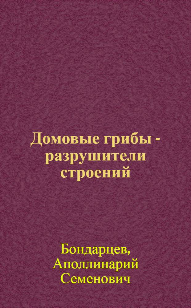 Домовые грибы - разрушители строений : Что нужно знать каждому жилтовариществу, учреждению и гражданину для успеш. борьбы с разрушителями жилищ - домовыми грибами