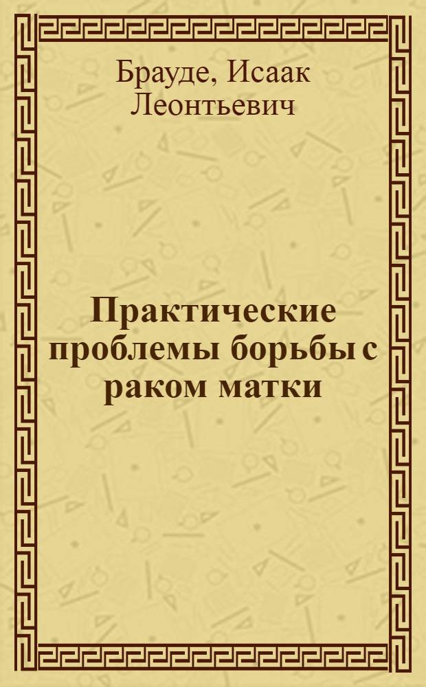 Практические проблемы борьбы с раком матки : Доложено 26 июня в Москве на совещ., созв. Н.К.З., по организации планомер. борьбы с злокачеств. новообразованиями