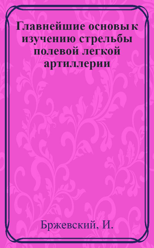 Главнейшие основы к изучению стрельбы полевой легкой артиллерии : Пособие для строевого команд. состава артиллерии
