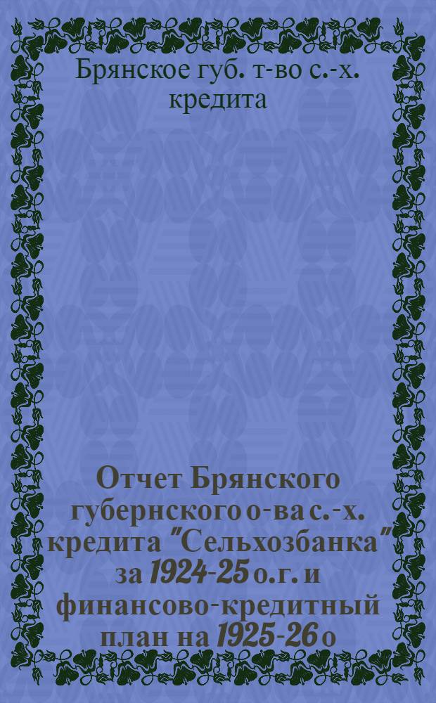 Отчет Брянского губернского о-ва с.-х. кредита "Сельхозбанка" за 1924-25 о.г. и финансово-кредитный план на 1925-26 о.г. с приходо-расходной сметой