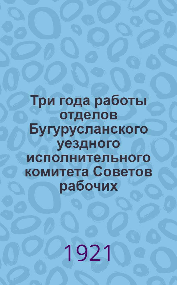 Три года работы отделов Бугурусланского уездного исполнительного комитета Советов рабочих, крестьянских и красноармейских депутатов (1917-1920)