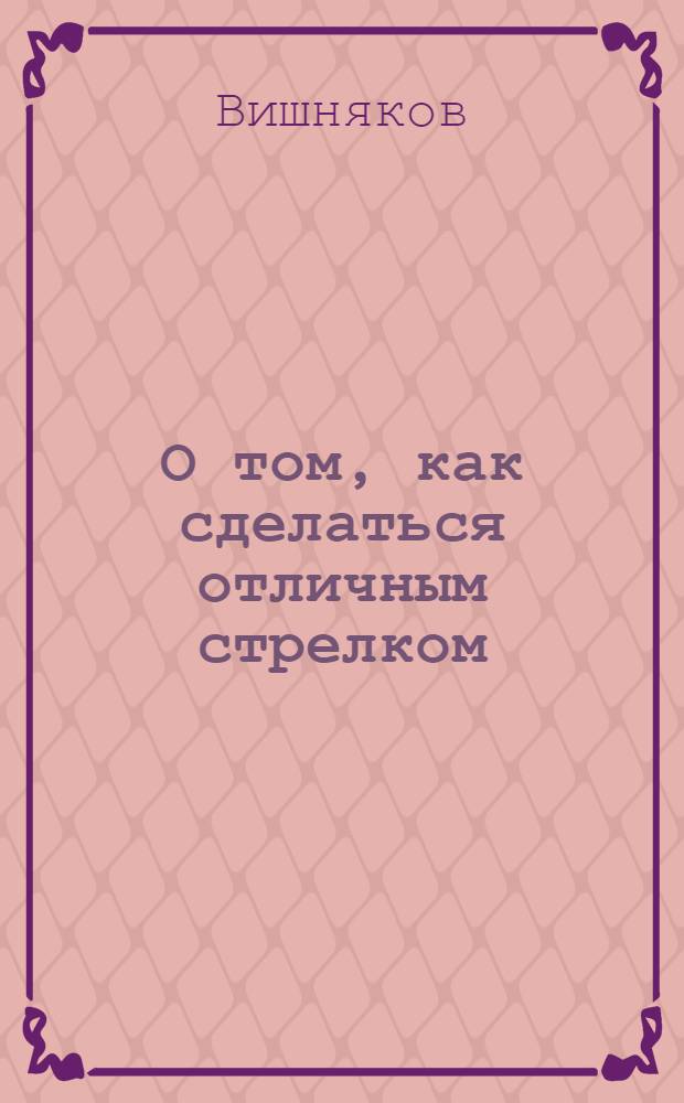 О том, как сделаться отличным стрелком : Пособие для мл. инструкторов