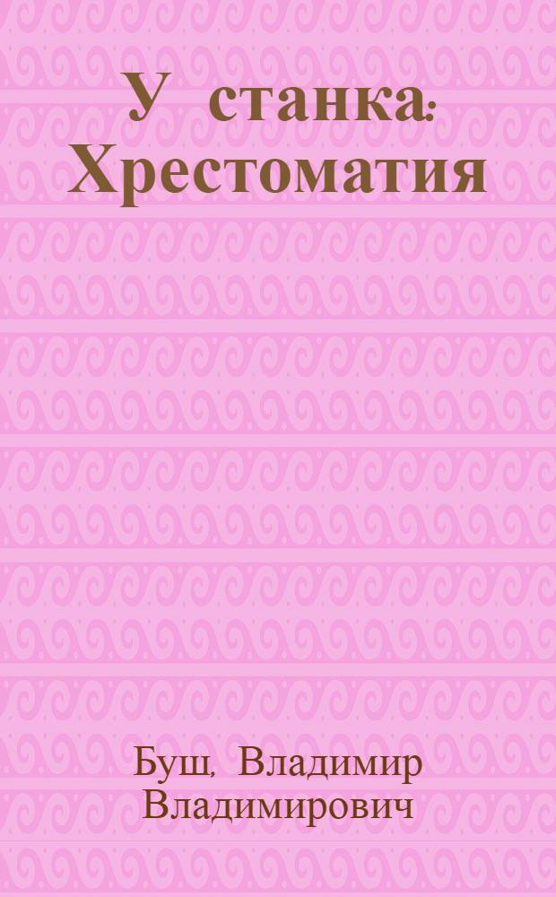 У станка : Хрестоматия : Кн. для чтения в шк. фаб.-зав. ученичества и ст. классах шк. 1 ступ. : С ил. и толковником : Сб.1