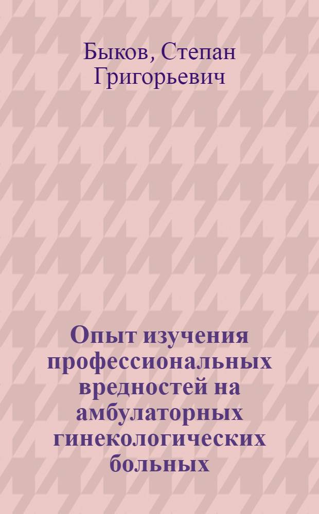 Опыт изучения профессиональных вредностей на амбулаторных гинекологических больных : Доложено в Гинекол. о-ве при Сарат. ун-те в 1925 г