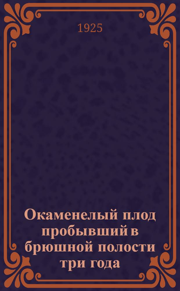 Окаменелый плод пробывший в брюшной полости три года : (Из фак. Акуш.-гин. клиники Сарат. ун-та. Дир. проф. Н.М.Какушкин)
