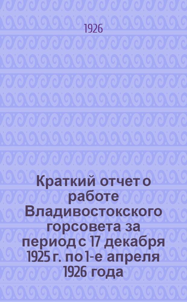 Краткий отчет о работе Владивостокского горсовета за период с 17 декабря 1925 г. по 1-е апреля 1926 года (4-го созыва)