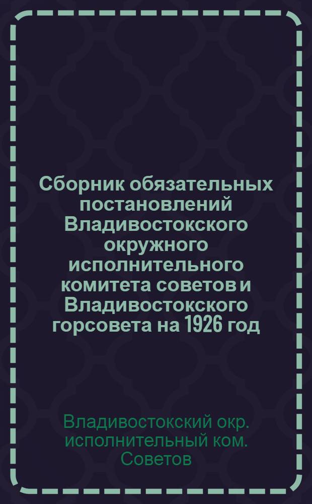 Сборник обязательных постановлений Владивостокского окружного исполнительного комитета советов и Владивостокского горсовета на 1926 год