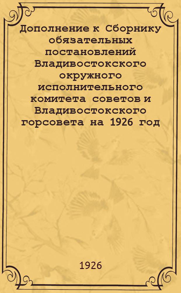 Дополнение к Сборнику обязательных постановлений Владивостокского окружного исполнительного комитета советов и Владивостокского горсовета на 1926 год