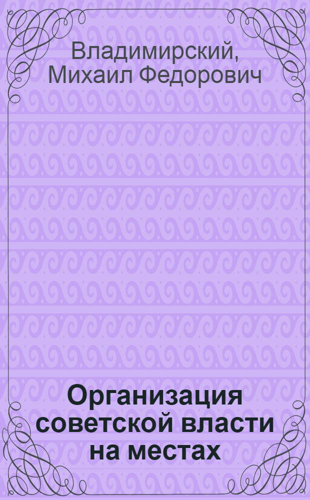Организация советской власти на местах : Лекции, чит. в Центр. шк. сов. работы