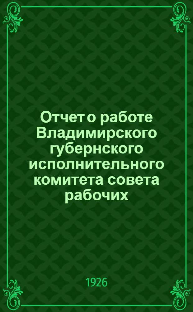 Отчет о работе Владимирского губернского исполнительного комитета совета рабочих, крест. и красноарм. депутатов XVI-го созыва за 1924-25 год : (Адм.-хоз. и соц.-культ. состояние губернии) : 17-му Губернскому съезду советов