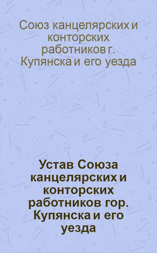 Устав Союза канцелярских и конторских работников гор. Купянска и его уезда : Утв. 22 апр. 1917 г