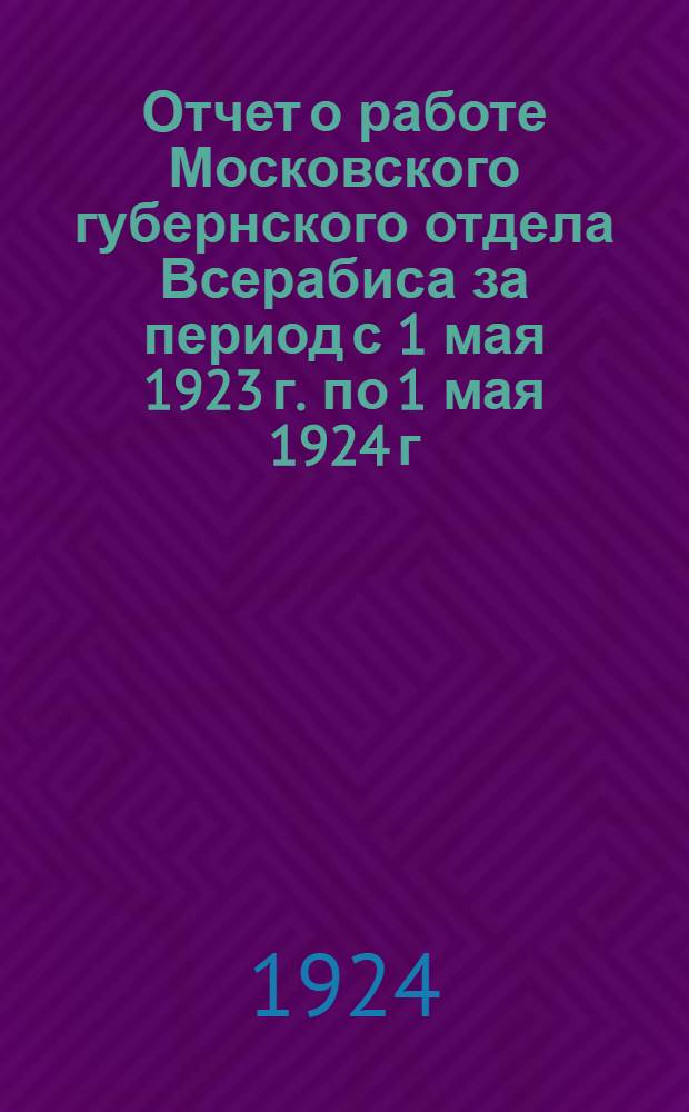 Отчет о работе Московского губернского отдела Всерабиса за период с 1 мая 1923 г. по 1 мая 1924 г.