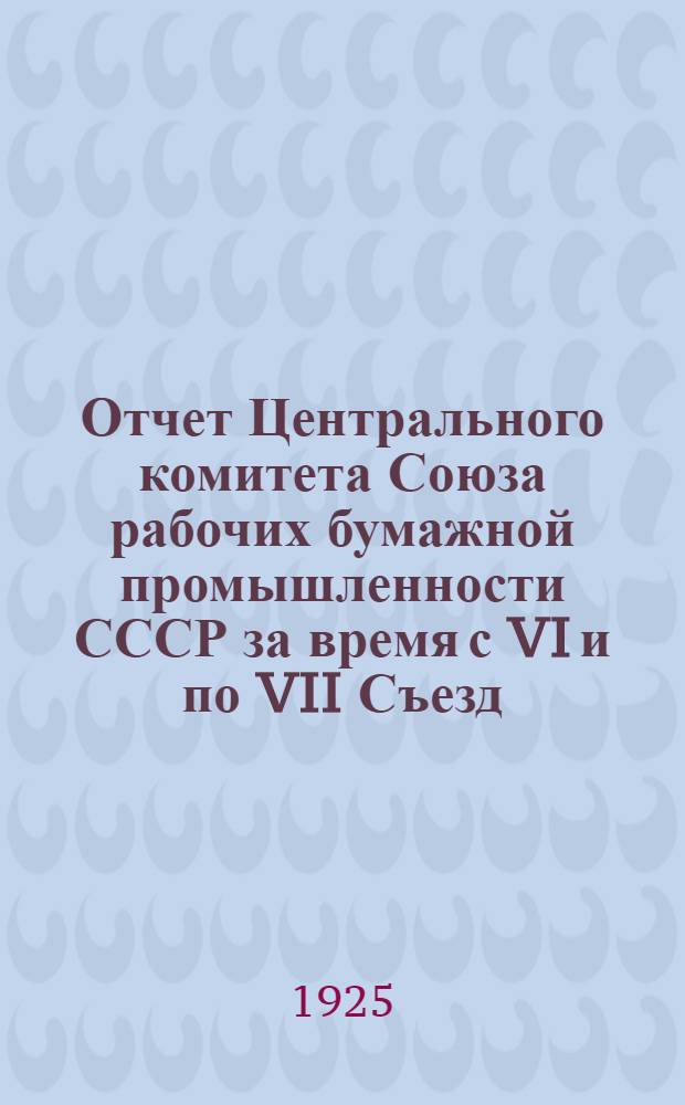 Отчет Центрального комитета Союза рабочих бумажной промышленности СССР за время с VI и по VII Съезд (25 ноября 1923 г. - 24 апр. 1925 г.)