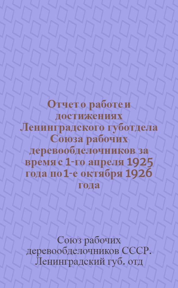 Отчет о работе и достижениях Ленинградского губотдела Союза рабочих деревообделочников за время с 1-го апреля 1925 года по 1-е октября 1926 года