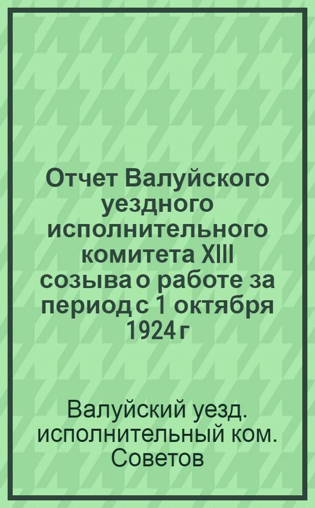 Отчет Валуйского уездного исполнительного комитета XIII созыва о работе за период с 1 октября 1924 г. по 30 сентября 1925 года : XIV Уезд. съезду Советов
