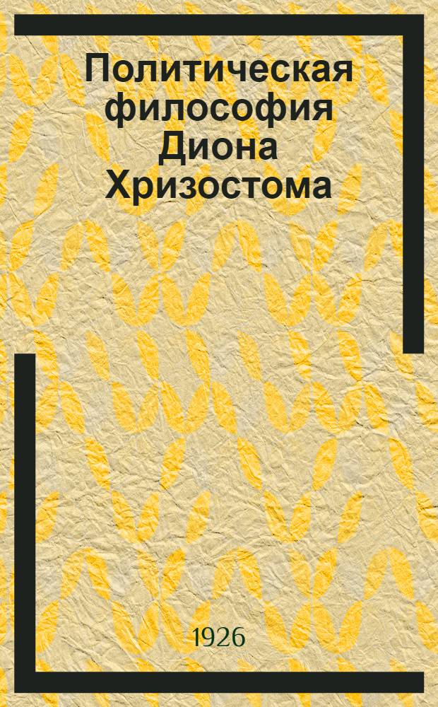 Политическая философия Диона Хризостома : (Представлено акад. секретарем Отд-ния ист. наук и филологии в заседании 10 марта 1926 г.) Ч.1-3. Ч. 1 : Источники филосовской системы. Нравственная проблема. Оправдание государства