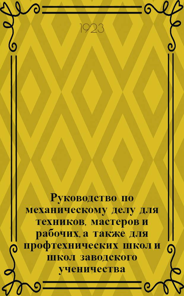 Руководство по механическому делу для техников, мастеров и рабочих, а также для профтехнических школ и школ заводского ученичества : С прил.: 1) Необходимых сведений по математике и упрощ. счислению. 2) Рук. к ремесл. счетоводству по определению "себестоимости" изделий и продаж. цены их (калькуляция) и около 400 подробно решен. задач и прим. из практики