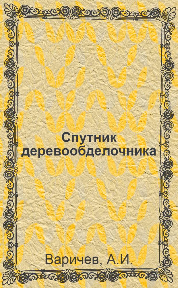 Спутник деревообделочника : Справ. книжка для руководителей работ и квалифицир. рабочих лес. и деревообрабатывающей пром-сти