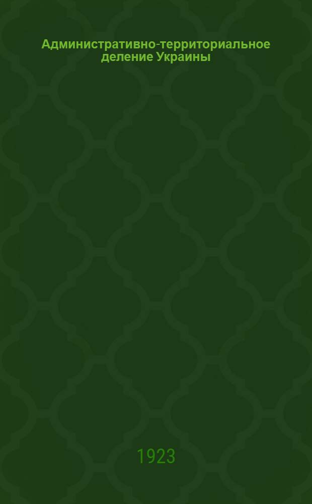 Административно-территориальное деление Украины : Принято ВУЦИК в засед. от 7 марта 1923 г. : (По данным Центр. адм.-террит. комис.)