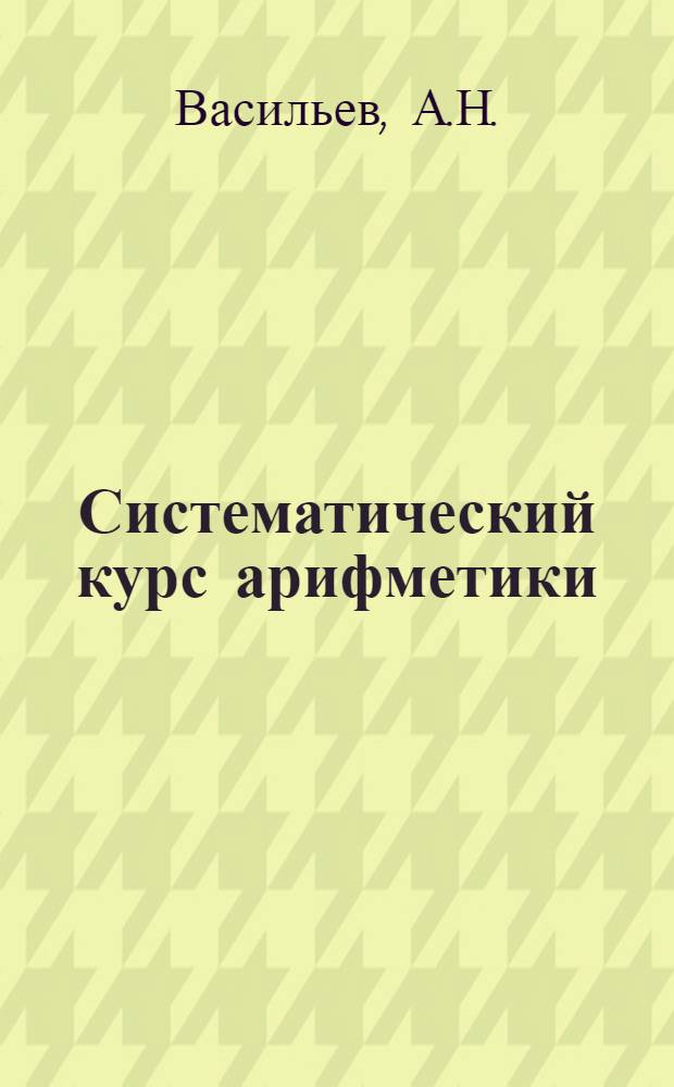 Систематический курс арифметики : Целые числа : Для нач., высшенач., гор. и уезд. училищ и мл. кл. муж. и жен. гимназий, реал. и коммерч. училищ