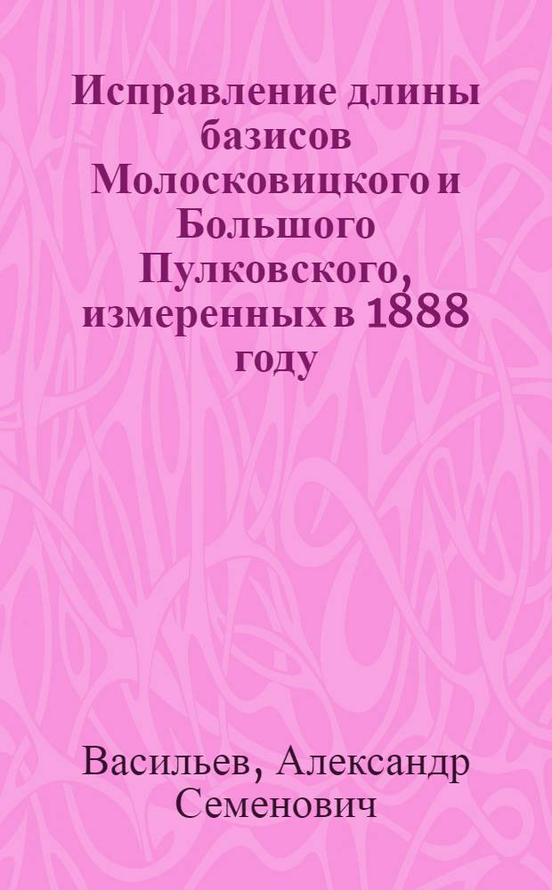 Исправление длины базисов Молосковицкого и Большого Пулковского, измеренных в 1888 году : Представлено акад. А.А.Белопольским в заседании Отд. физ.-мат. наук 26 апреля 1917 г