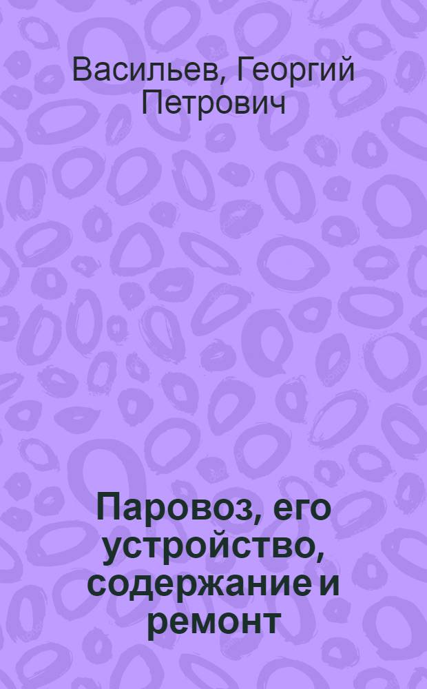 Паровоз, его устройство, содержание и ремонт : Полн., систем. общедоступ. рук. для машинистов, помощников, монтеров и слесарей депо и мастерских : Практ. пособие для техн. училищ, курсов паровоз. бригад и для самостоят. подготовки к испытанию на право управления паровозом