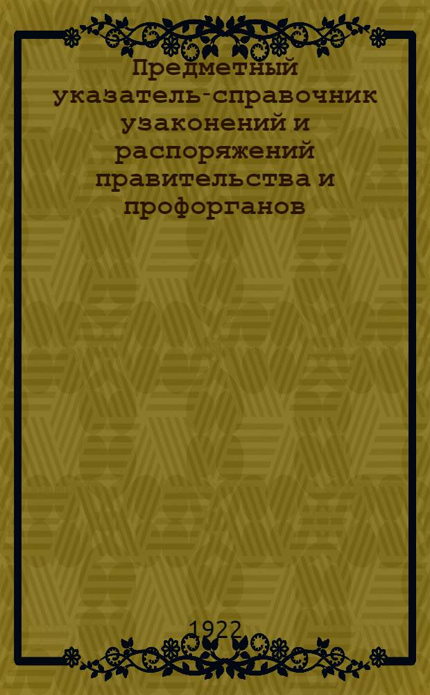 Предметный указатель-справочник узаконений и распоряжений правительства и профорганов, обнимающих период новой экономической политики и опубликованных в "Известиях ВЦИК", "Экономической жизни", "Коммунистическом труде", "Рабочей Москве" и "Труде". Вып.1 : ... по 1 июля 1922 года