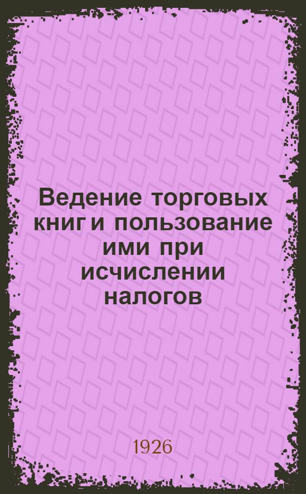 Ведение торговых книг и пользование ими при исчислении налогов : Законы, инструкции и разъяснения Наркомфина, касающиеся торговых кн., начала коммерч. бухгалтерии и практ. приемы проверки кн. для исчисления облагаемых оборотов и прибылей