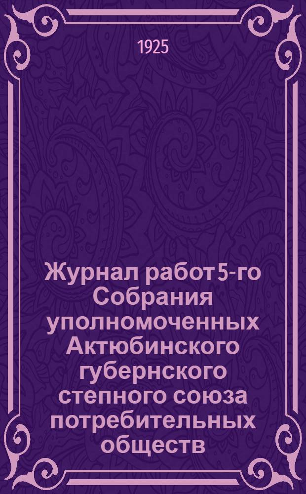 Журнал работ 5-го Собрания уполномоченных Актюбинского губернского степного союза потребительных обществ : С прил. отчета за 1924 операц. г. (22-26 февр. 1925 г.)