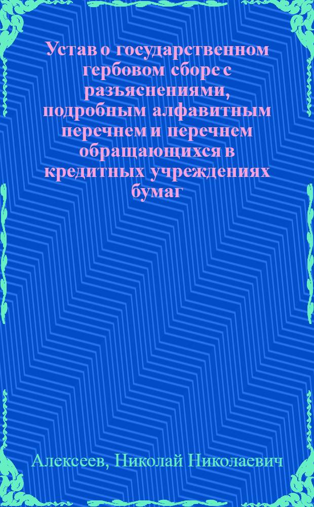 Устав о государственном гербовом сборе с разъяснениями, подробным алфавитным перечнем и перечнем обращающихся в кредитных учреждениях бумаг, актов и документов