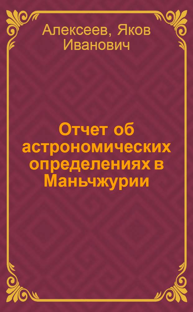 Отчет об астрономических определениях в Маньчжурии (в Гиринской и Хейлуцзянской провинциях), произведенных в 1905 и 1906 гг.