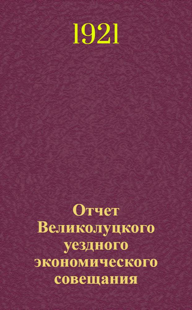Отчет Великолуцкого уездного экономического совещания : Вып.1-. Вып.1 : За время с 1 января по 1 сентября 1921 года