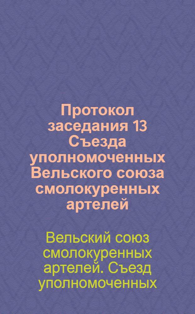 Протокол заседания 13 Съезда уполномоченных Вельского союза смолокуренных артелей : Гор. Вельск : Дек. 1-4 дня 1925 г