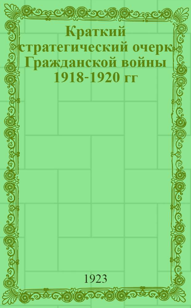 Краткий стратегический очерк Гражданской войны 1918-1920 гг : Конспект лекций, чит. в Воен. акад. РККА в 1922-23 уч. г. Ч.1. Ч.1 : 1917-й год-май 1918-го года