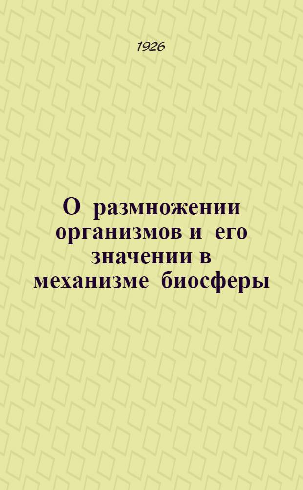 О размножении организмов и его значении в механизме биосферы : Ст.1 : Доложено В заседании Физ.-мат. отд. 28 апр. 1926 г. : Несколько перераб. речь, прочт. в янв. 1926 г. в заседании Физ.-мат. фак. Масарикова ун-та в Брне и в апр. 1926 г. в заседании Лен. о-ва естествоиспытателей в Ленинграде