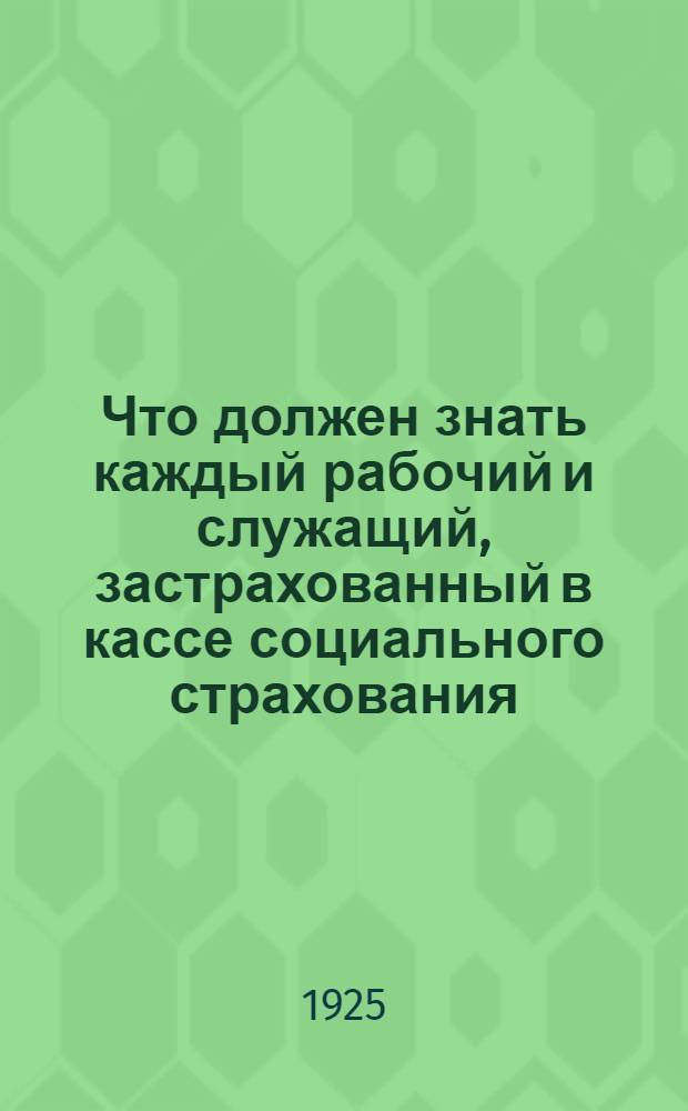 Что должен знать каждый рабочий и служащий, застрахованный в кассе социального страхования : Перепеч. с 3-го изд. испр. и доп. изд-ва "Вопр. труда"