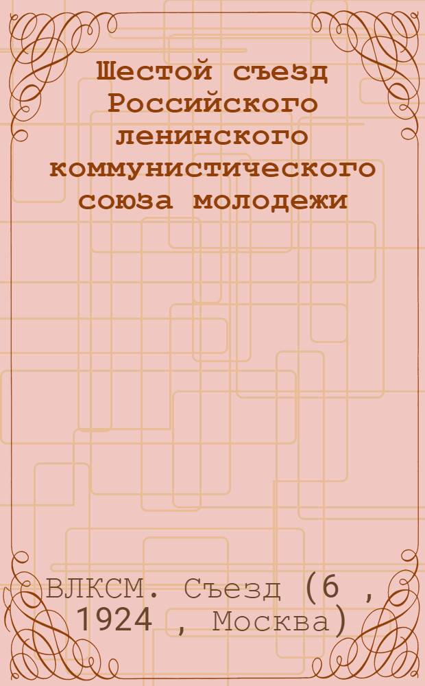 Шестой съезд Российского ленинского коммунистического союза молодежи : Стеногр. отчет 12-18 июля 1924 г