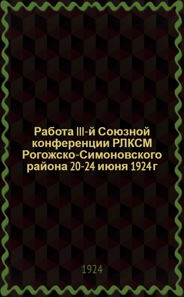Работа III-й Союзной конференции РЛКСМ Рогожско-Симоновского района 20-24 июня 1924 г. : (Материалы-тезисы и резолюции)