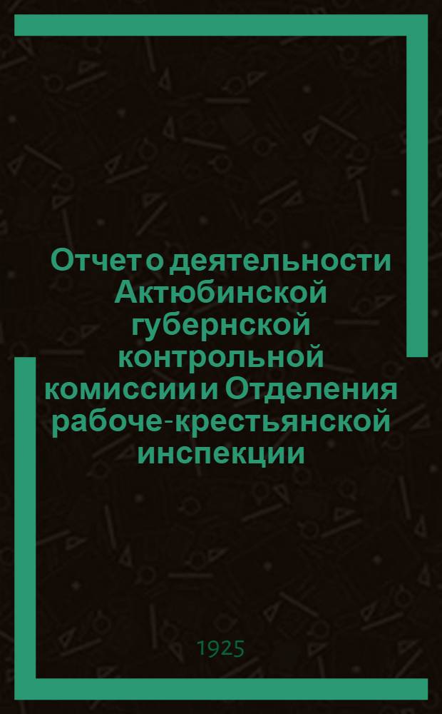 Отчет о деятельности Актюбинской губернской контрольной комиссии и Отделения рабоче-крестьянской инспекции : За время с 1 марта по 1 нояб. 1925 г