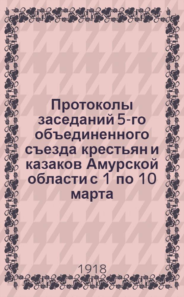 Протоколы заседаний 5-го объединенного съезда крестьян и казаков Амурской области с 1 по 10 марта
