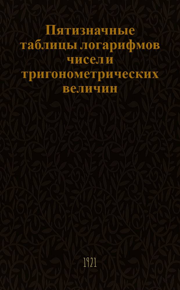 Пятизначные таблицы логарифмов чисел и тригонометрических величин : С приб. логарифмов Гаусса, квадратов чисел, квадрат. и кубич. корней из чисел, сравнит. таблиц рус., метрич. и англ. мер и некторых других