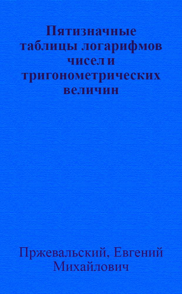Пятизначные таблицы логарифмов чисел и тригонометрических величин : С приб. логарифмов Гаусса, квадратов чисел, квадрат. и кубич. корней из чисел, сравнит. таблиц рус., метрич. и англ. мер и некторых других