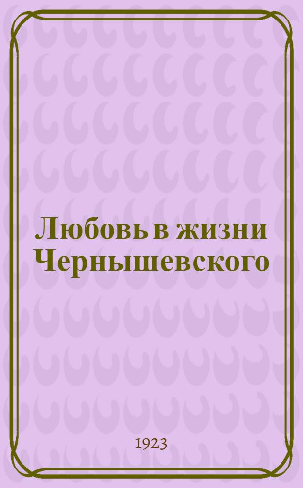 Любовь в жизни Чернышевского : Размышления и воспоминания : (По материалам семейного архива)