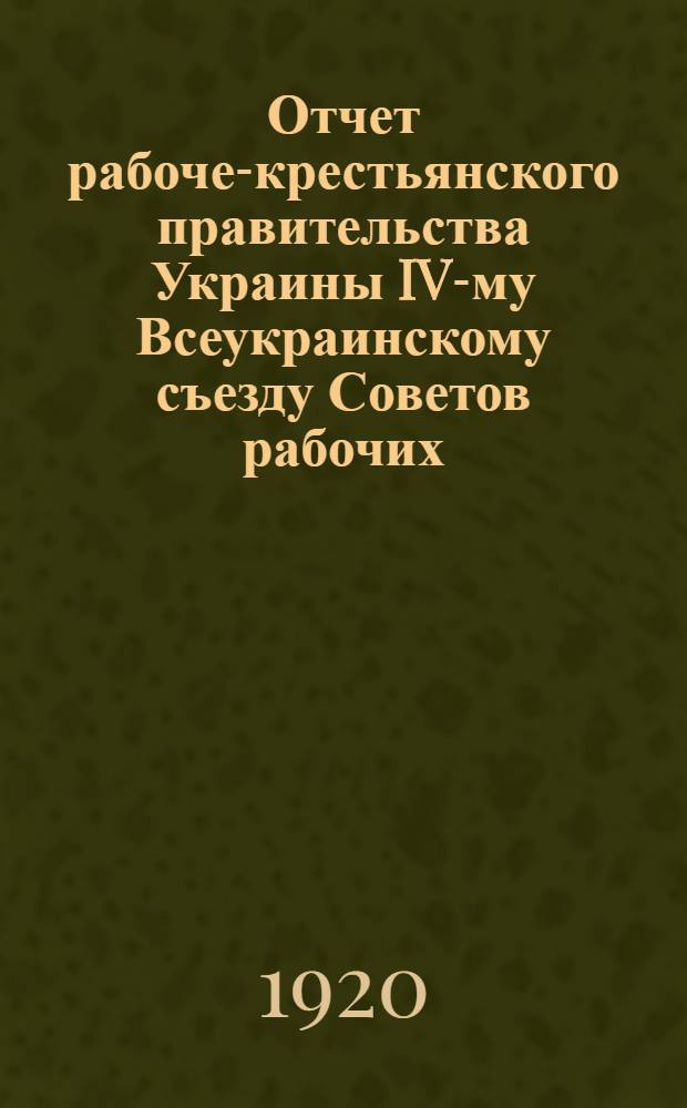 Отчет рабоче-крестьянского правительства Украины IV-му Всеукраинскому съезду Советов рабочих, крестьянских и красноармейских депутатов 16-20 мая 1920 г. : С прил. резолюций Съезда и резолюций ЦИК