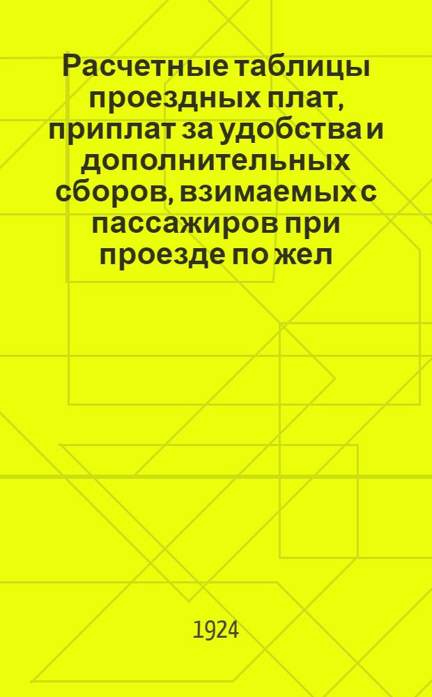 Расчетные таблицы проездных плат, приплат за удобства и дополнительных сборов, взимаемых с пассажиров при проезде по жел. дорогам СССР (с указанием каждого сбора в отдельности и подведением общего итога) : Ввод. в действие с 1 июля 1924 г