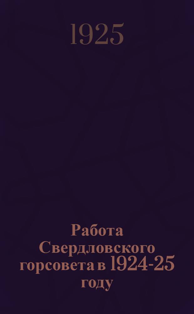 Работа Свердловского горсовета в 1924-25 году : Материалы для докладов членов Совета избирателям