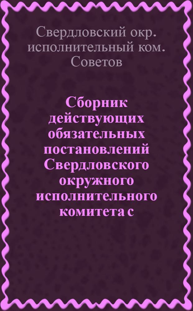 Сборник действующих обязательных постановлений Свердловского окружного исполнительного комитета с. р. к. и к. д. Уральской области