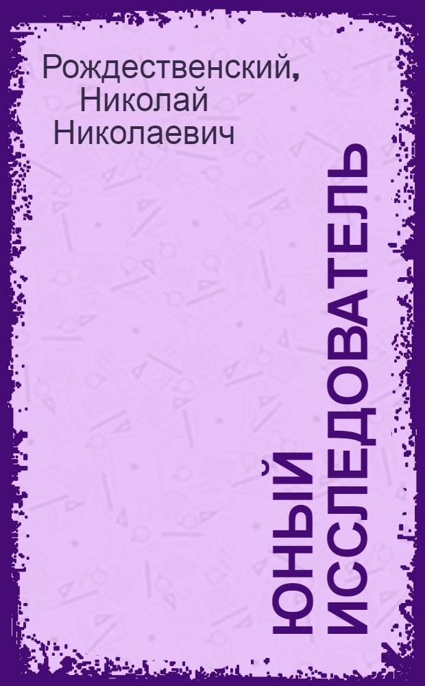 Юный исследователь : Курс лаб. исслед. работ по неорг. природоведению при помощи самодел. приборов