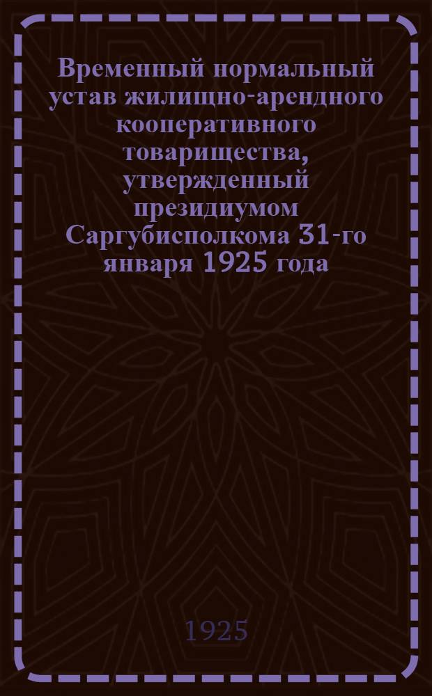 Временный нормальный устав жилищно-арендного кооперативного товарищества, утвержденный президиумом Саргубисполкома 31-го января 1925 года