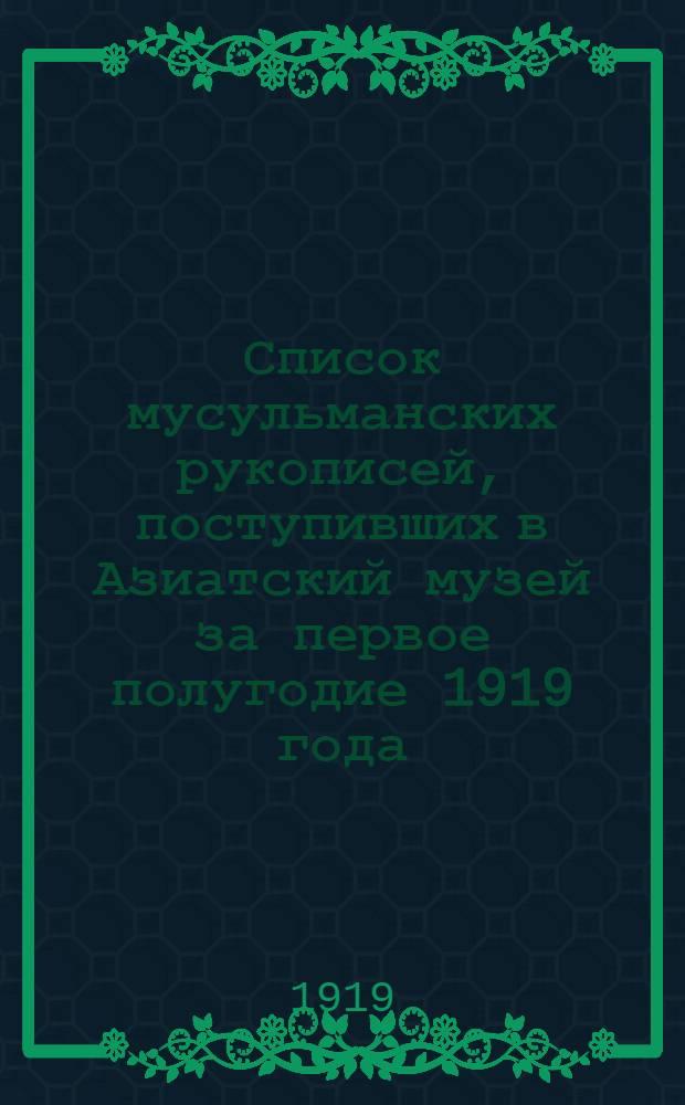 Список мусульманских рукописей, поступивших в Азиатский музей за первое полугодие 1919 года : (Представлено акад. С.Ф.Ольденбургом в засед. Отд. истор. наук и филологии 21 мая 1919 г
